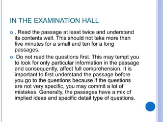 IN THE EXAMINATION HALL
 . Read the passage at least twice and understand
its contents well. This should not take more than
five minutes for a small and ten for a long
passages.
 Do not read the questions first. This may tempt you
to look for only particular information in the passage
and consequently, affect full comprehension. It is
important to first understand the passage before
you go to the questions because if the questions
are not very specific, you may commit a lot of
mistakes. Generally, the passages have a mix of
implied ideas and specific detail type of questions.
 