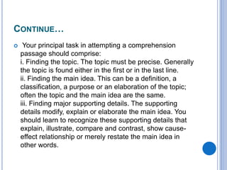CONTINUE…
 Your principal task in attempting a comprehension
passage should comprise:
i. Finding the topic. The topic must be precise. Generally
the topic is found either in the first or in the last line.
ii. Finding the main idea. This can be a definition, a
classification, a purpose or an elaboration of the topic;
often the topic and the main idea are the same.
iii. Finding major supporting details. The supporting
details modify, explain or elaborate the main idea. You
should learn to recognize these supporting details that
explain, illustrate, compare and contrast, show cause-
effect relationship or merely restate the main idea in
other words.
 