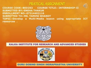 PRATICAL ASSIGNMENT
COURSE CODE:-BED253 COURSE TITLE:- INTERNSHIP-II
SUBMITTED BY:-SNEHA THAKUR
ENROLLMENT NO:-07314402116
SUBMITTED TO:-MS. YAMINI BHANOT
TOPIC:-Develop a Multi-Media lesson using appropriate ICT
resources .
GURU GOBIND SINGH INDRAPRASTHA UNIVERSITY
 
