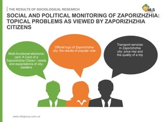 SOCIAL AND POLITICAL MONITORING OF ZAPORIZHZHIA:
TOPICAL PROBLEMS AS VIEWED BY ZAPORIZHZHIA
CITIZENS
THE RESULTS OF SOCIOLOGICAL RESEARCH
Transport services
in Zaporizhzhia
city: price rise and
the quality of a trip
Official logo of Zaporizhzhia
city: the results of popular vote
Multi-functional electronic
card ‘A Card of a
Zaporizhzhia Citizen’: needs
and expectations of city-
dwellers
www.mlsgroup.com.ua
 