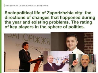 THE RESULTS OF SOCIOLOGICAL RESEARCH
www.mlsgroup.com.ua
Sociopolitical life of Zaporizhzhia city: the
directions of changes that happened during
the year and existing problems. The rating
of key players in the sphere of politics.
 
