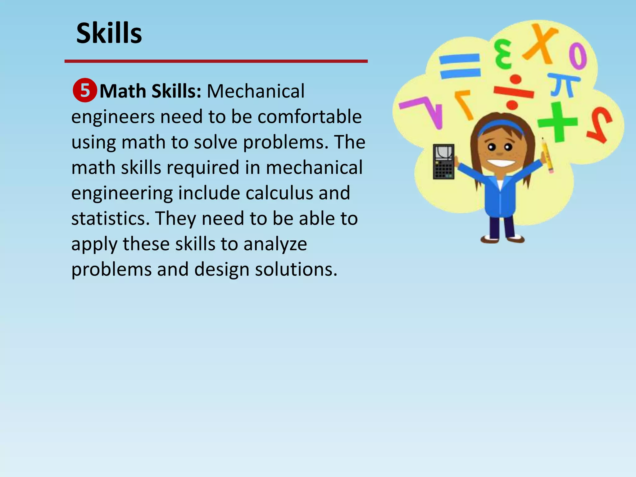 Skills
❺Math Skills: Mechanical
engineers need to be comfortable
using math to solve problems. The
math skills required in mechanical
engineering include calculus and
statistics. They need to be able to
apply these skills to analyze
problems and design solutions.
 