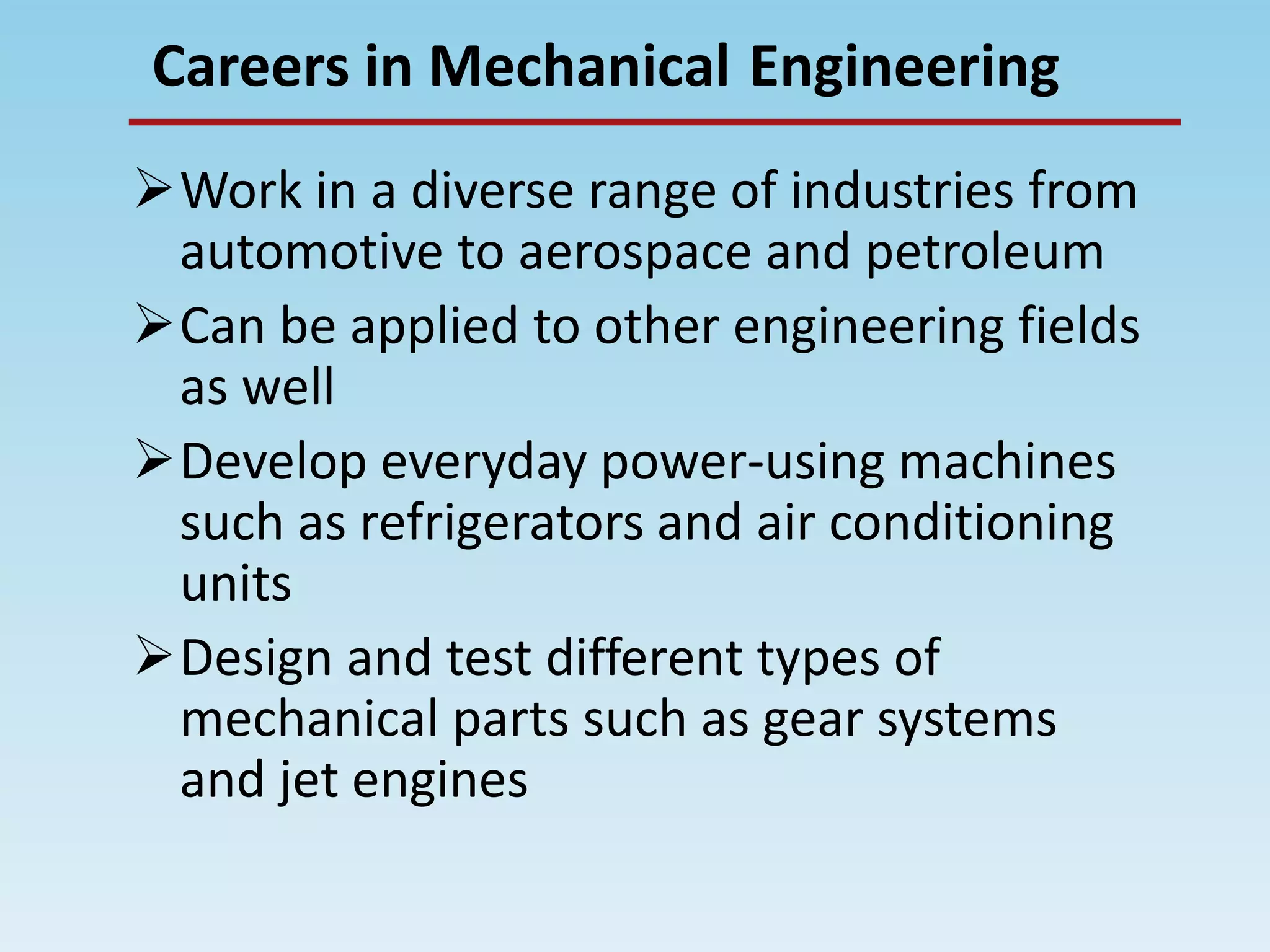 EngineeringCareers in Mechanical
Work in a diverse range of industries from
automotive to aerospace and petroleum
Can be applied to other engineering fields
as well
Develop everyday power-using machines
such as refrigerators and air conditioning
units
Design and test different types of
mechanical parts such as gear systems
and jet engines
 