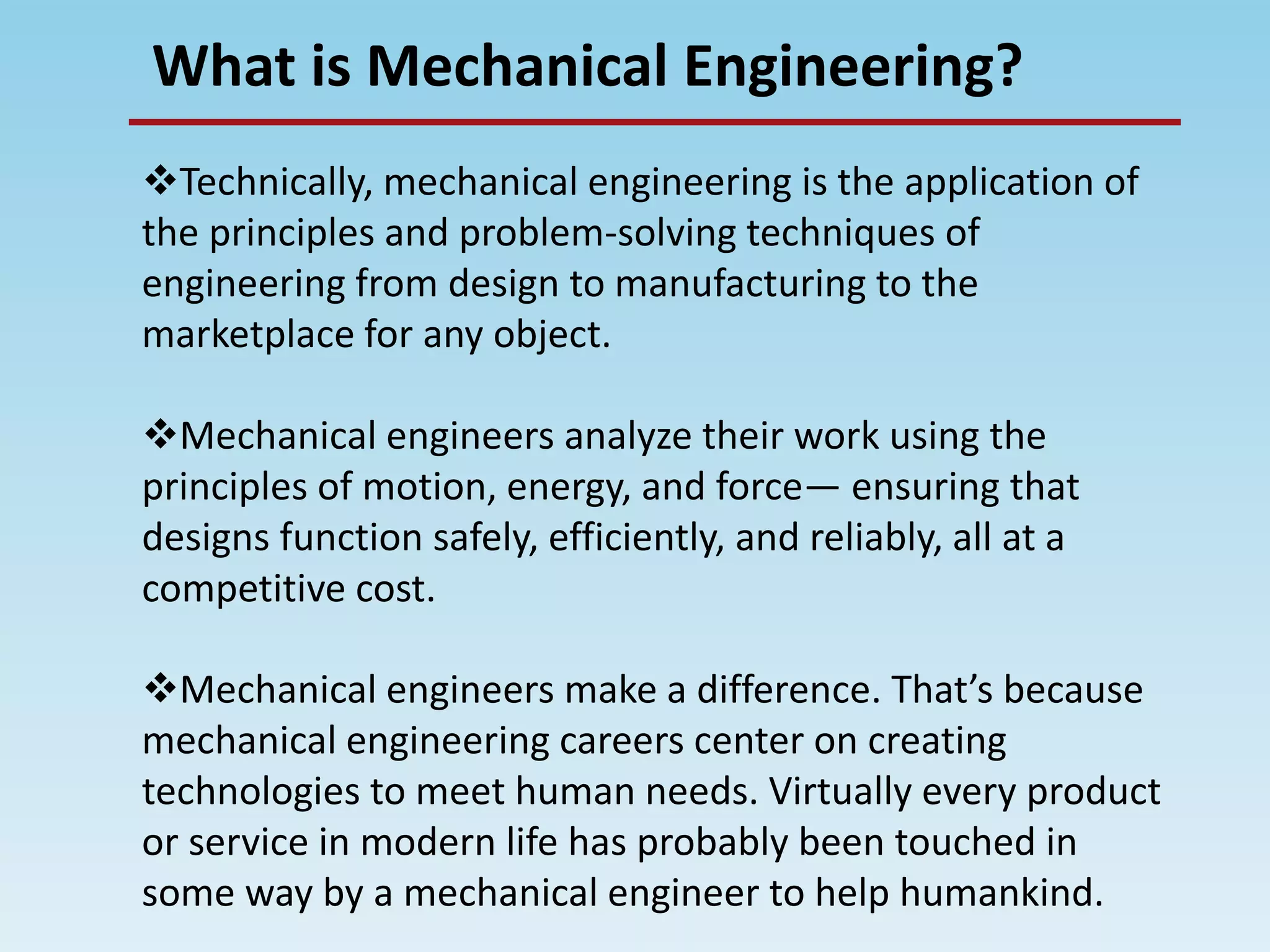 What is Mechanical Engineering?
Technically, mechanical engineering is the application of
the principles and problem-solving techniques of
engineering from design to manufacturing to the
marketplace for any object.
Mechanical engineers analyze their work using the
principles of motion, energy, and force— ensuring that
designs function safely, efficiently, and reliably, all at a
competitive cost.
Mechanical engineers make a difference. That’s because
mechanical engineering careers center on creating
technologies to meet human needs. Virtually every product
or service in modern life has probably been touched in
some way by a mechanical engineer to help humankind.
 
