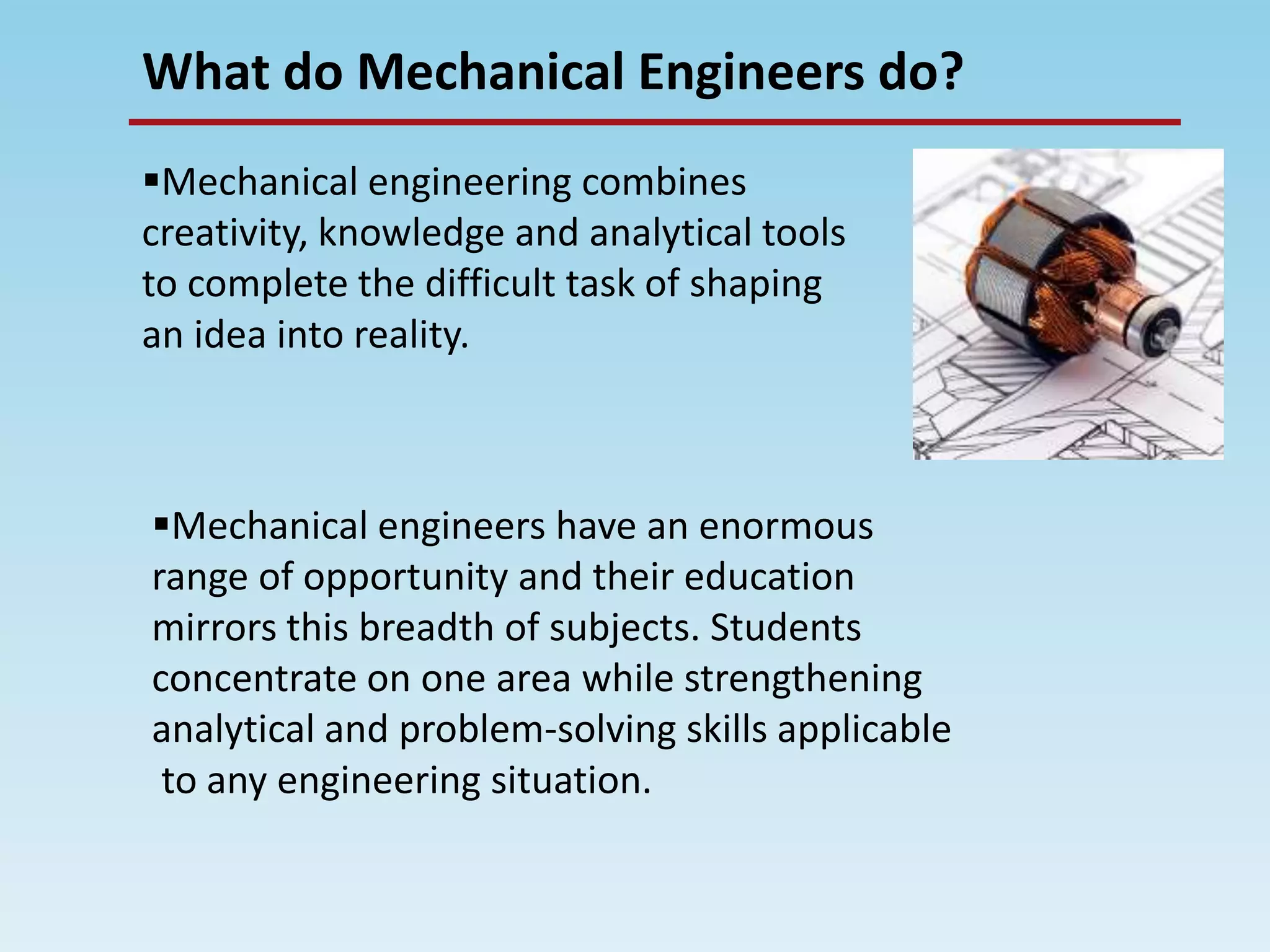 What do Mechanical Engineers do?
Mechanical engineering combines
creativity, knowledge and analytical tools
to complete the difficult task of shaping
an idea into reality.
Mechanical engineers have an enormous
range of opportunity and their education
mirrors this breadth of subjects. Students
concentrate on one area while strengthening
analytical and problem-solving skills applicable
to any engineering situation.
 