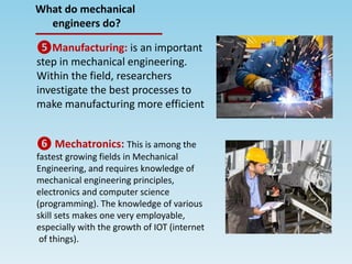 ❺Manufacturing: is an important
step in mechanical engineering.
Within the field, researchers
investigate the best processes to
make manufacturing more efficient
❻ Mechatronics: This is among the
fastest growing fields in Mechanical
Engineering, and requires knowledge of
mechanical engineering principles,
electronics and computer science
(programming). The knowledge of various
skill sets makes one very employable,
especially with the growth of IOT (internet
of things).
What do mechanical
engineers do?
 