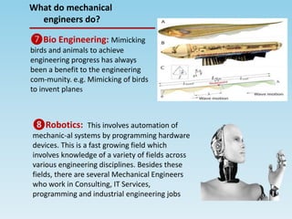 ❼Bio Engineering: Mimicking
birds and animals to achieve
engineering progress has always
been a benefit to the engineering
com-munity. e.g. Mimicking of birds
to invent planes
❽Robotics: This involves automation of
mechanic-al systems by programming hardware
devices. This is a fast growing field which
involves knowledge of a variety of fields across
various engineering disciplines. Besides these
fields, there are several Mechanical Engineers
who work in Consulting, IT Services,
programming and industrial engineering jobs
What do mechanical
engineers do?
 