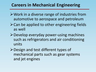 EngineeringCareers in Mechanical
Work in a diverse range of industries from
automotive to aerospace and petroleum
Can be applied to other engineering fields
as well
Develop everyday power-using machines
such as refrigerators and air conditioning
units
Design and test different types of
mechanical parts such as gear systems
and jet engines
 