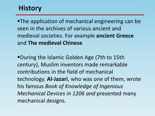 History
The application of mechanical engineering can be
seen in the archives of various ancient and
medieval societies. For example ancient Greece
and The medieval Chinese
During the Islamic Golden Age (7th to 15th
century), Muslim inventors made remarkable
contributions in the field of mechanical
technology. Al-Jazari, who was one of them, wrote
his famous Book of Knowledge of Ingenious
Mechanical Devices in 1206 and presented many
mechanical designs.
 
