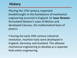 History
During the 17th century, important
breakthroughs in the foundations of mechanical
engineering occurred in England. Sir Isaac Newton
formulated Newton's Laws of Motion and
developed Calculus, the mathematical basis of
physics.
 During the early 19th century industrial
revolution, machine tools were developed in
England, Germany, and Scotland. This allowed
mechanical engineering to develop as a separate
field within engineering.
 