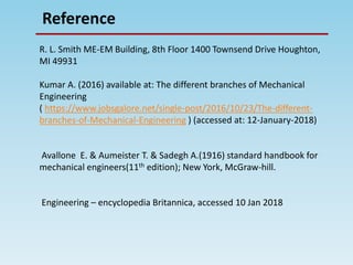 Reference
R. L. Smith ME-EM Building, 8th Floor 1400 Townsend Drive Houghton,
MI 49931
Kumar A. (2016) available at: The different branches of Mechanical
Engineering
( https://www.jobsgalore.net/single-post/2016/10/23/The-different-
branches-of-Mechanical-Engineering ) (accessed at: 12-January-2018)
Avallone E. & Aumeister T. & Sadegh A.(1916) standard handbook for
mechanical engineers(11th edition); New York, McGraw-hill.
Engineering – encyclopedia Britannica, accessed 10 Jan 2018
 