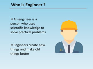 Who is Engineer ?
An engineer is a
person who uses
scientific knowledge to
solve practical problems
Engineers create new
things and make old
things better
 