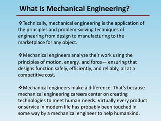 What is Mechanical Engineering?
Technically, mechanical engineering is the application of
the principles and problem-solving techniques of
engineering from design to manufacturing to the
marketplace for any object.
Mechanical engineers analyze their work using the
principles of motion, energy, and force— ensuring that
designs function safely, efficiently, and reliably, all at a
competitive cost.
Mechanical engineers make a difference. That’s because
mechanical engineering careers center on creating
technologies to meet human needs. Virtually every product
or service in modern life has probably been touched in
some way by a mechanical engineer to help humankind.
 