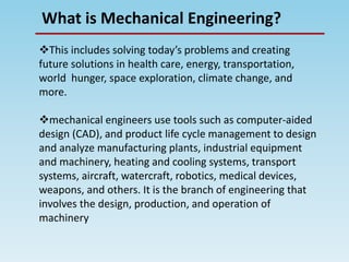 What is Mechanical Engineering?
This includes solving today’s problems and creating
future solutions in health care, energy, transportation,
world hunger, space exploration, climate change, and
more.
mechanical engineers use tools such as computer-aided
design (CAD), and product life cycle management to design
and analyze manufacturing plants, industrial equipment
and machinery, heating and cooling systems, transport
systems, aircraft, watercraft, robotics, medical devices,
weapons, and others. It is the branch of engineering that
involves the design, production, and operation of
machinery
 
