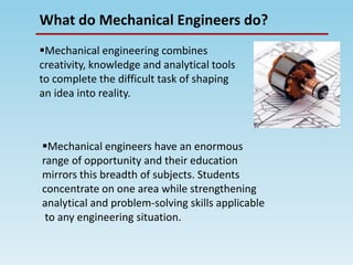 What do Mechanical Engineers do?
Mechanical engineering combines
creativity, knowledge and analytical tools
to complete the difficult task of shaping
an idea into reality.
Mechanical engineers have an enormous
range of opportunity and their education
mirrors this breadth of subjects. Students
concentrate on one area while strengthening
analytical and problem-solving skills applicable
to any engineering situation.
 