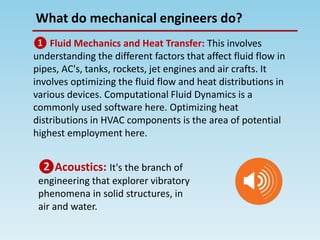 What do mechanical engineers do?
❶ Fluid Mechanics and Heat Transfer: This involves
understanding the different factors that affect fluid flow in
pipes, AC's, tanks, rockets, jet engines and air crafts. It
involves optimizing the fluid flow and heat distributions in
various devices. Computational Fluid Dynamics is a
commonly used software here. Optimizing heat
distributions in HVAC components is the area of potential
highest employment here.
❷Acoustics: It's the branch of
engineering that explorer vibratory
phenomena in solid structures, in
air and water.
 