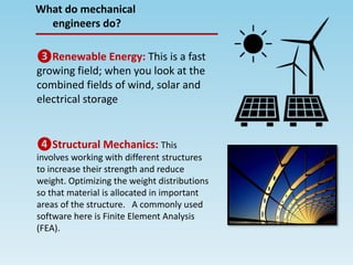 What do mechanical
engineers do?
❸Renewable Energy: This is a fast
growing field; when you look at the
combined fields of wind, solar and
electrical storage
❹Structural Mechanics: This
involves working with different structures
to increase their strength and reduce
weight. Optimizing the weight distributions
so that material is allocated in important
areas of the structure. A commonly used
software here is Finite Element Analysis
(FEA).
 