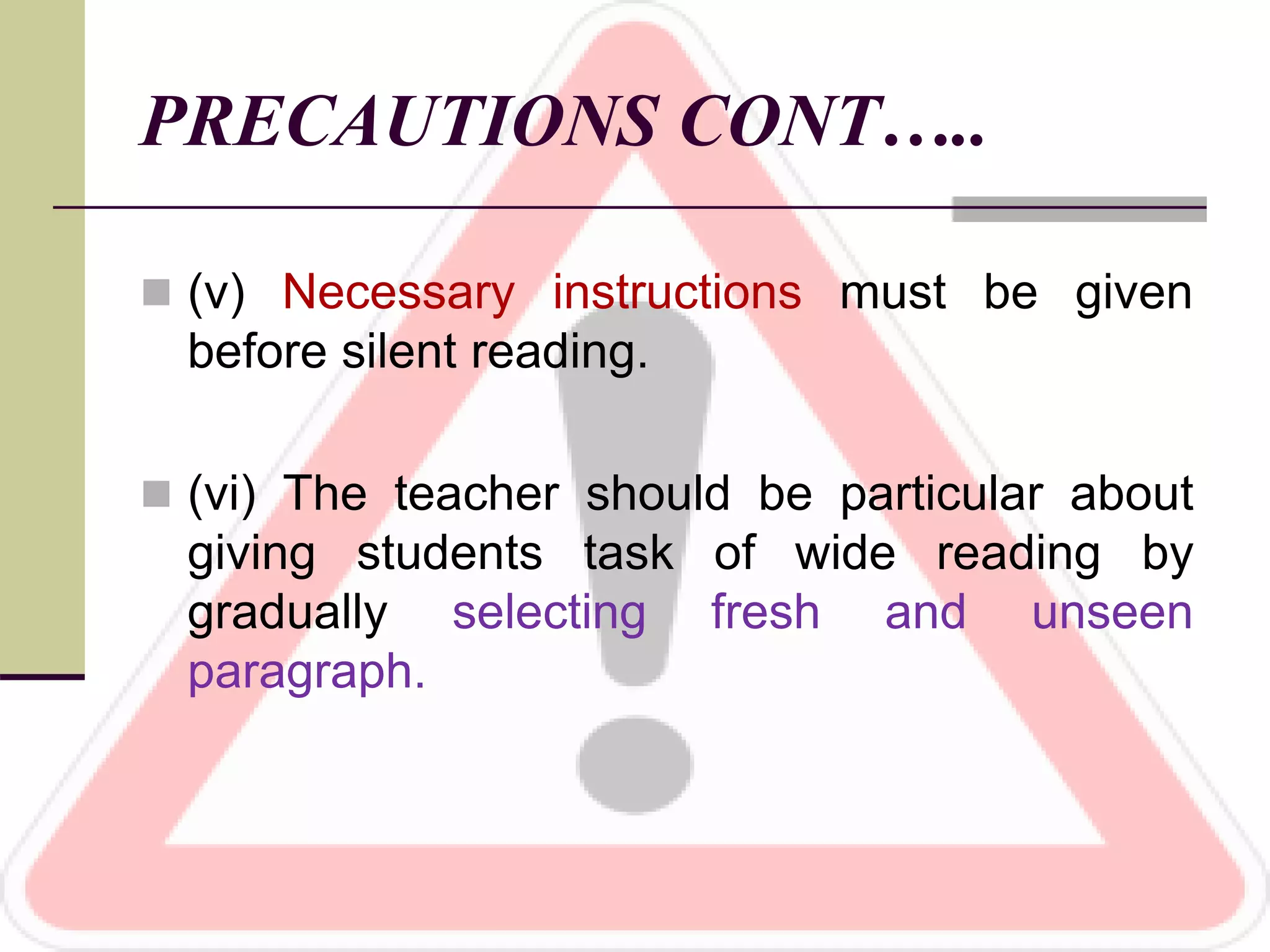  (v) Necessary instructions must be given
before silent reading.
 (vi) The teacher should be particular about
giving students task of wide reading by
gradually selecting fresh and unseen
paragraph.
PRECAUTIONS CONT…..
 
