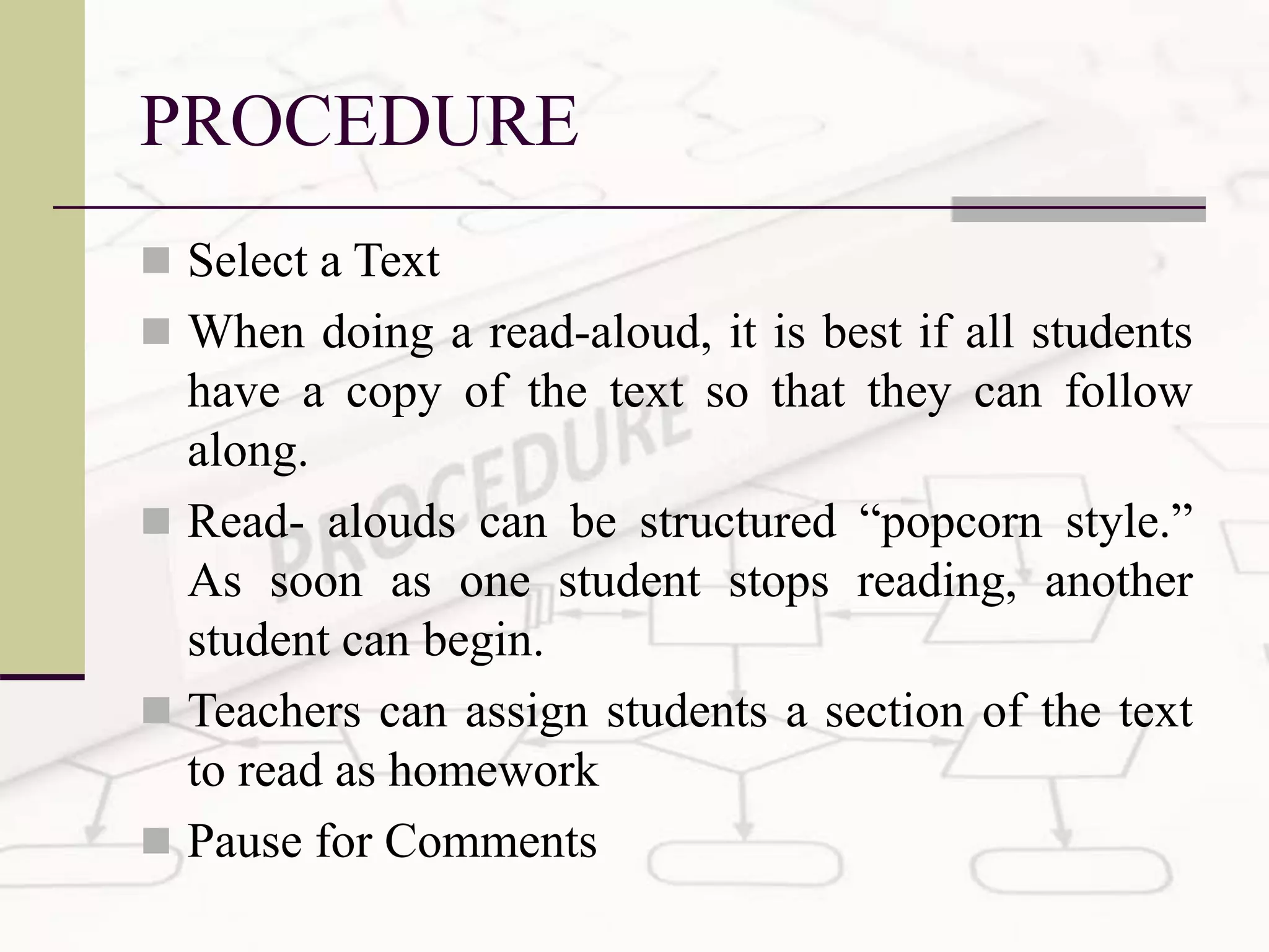 PROCEDURE
 Select a Text
 When doing a read-aloud, it is best if all students
have a copy of the text so that they can follow
along.
 Read- alouds can be structured “popcorn style.”
As soon as one student stops reading, another
student can begin.
 Teachers can assign students a section of the text
to read as homework
 Pause for Comments
 