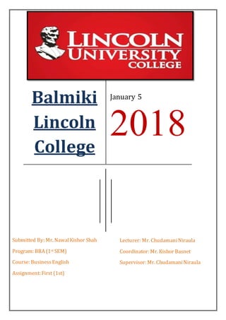 Balmiki
Lincoln
College
January 5
2018
Submitted By: Mr. NawalKishor Shah
Program: BBA (1st SEM)
Course: BusinessEnglish
Assignment: First (1st)
Lecturer: Mr. ChudamaniNiraula
Coordinator: Mr. Kishor Basnet
Supervisor: Mr. ChudamaniNiraula
 