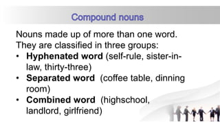 Nouns made up of more than one word.
They are classified in three groups:
• Hyphenated word (self-rule, sister-in-
law, thirty-three)
• Separated word (coffee table, dinning
room)
• Combined word (highschool,
landlord, girlfriend)
 