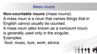 Non-countable nouns (mass nouns):
A mass noun is a noun that names things that in
English cannot usually be counted.
A mass noun (also known as a noncount noun)
is generally used only in the singular.
Examples:
food, music, luck, work, advice
 