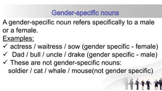 A gender-specific noun refers specifically to a male
or a female.
Examples:
 actress / waitress / sow (gender specific - female)
 Dad / bull / uncle / drake (gender specific - male)
 These are not gender-specific nouns:
soldier / cat / whale / mouse(not gender specific)
 