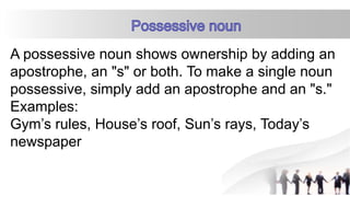 A possessive noun shows ownership by adding an
apostrophe, an "s" or both. To make a single noun
possessive, simply add an apostrophe and an "s."
Examples:
Gym’s rules, House’s roof, Sun’s rays, Today’s
newspaper
 