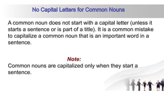 A common noun does not start with a capital letter (unless it
starts a sentence or is part of a title). It is a common mistake
to capitalize a common noun that is an important word in a
sentence.
Common nouns are capitalized only when they start a
sentence.
 
