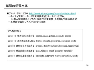 26
単語の学習水準
■アルク SVL12000 http://www.alc.co.jp/eng/vocab/svl/index.html
－ネイティブスピーカーの「使用頻度」をベースにしながら、
日本人学習者にとっての「有用性」「重要性」を...