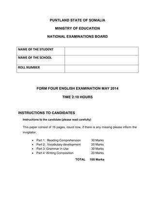 PUNTLAND STATE OF SOMALIA
MINISTRY OF EDUCATION
NATIONAL EXAMINATIONS BOARD
FORM FOUR ENGLISH EXAMINATION MAY 2014
TIME 2:10 HOURS
INSTRUCTIONS TO CANDIDATES
Instructions to the candidate (please read carefully)
This paper consist of 16 pages, count now, if there is any missing please inform the
invigilator.
 Part 1: Reading Comprehension 30 Marks
 Part 2: Vocabulary development 20 Marks
 Part 3: Grammar in Use 30 Marks
 Part 4: Writing Composition 20 Marks
TOTAL 100 Marks
NAME OF THE STUDENT
NAME OF THE SCHOOL
ROLL NUMBER
 