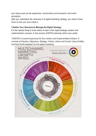your topics such as site experience, social media communication and brand
perception.
After you understand the necessity of a digital marketing strategy, you need to have
tricks on how you may create it.
1.Define Your Structure to Manage the Digital Strategy
It is the hardest thing to know where to start in the digital strategy creation and
implementation process. In this process SOSTAC planning will be very useful.
*SOSTAC is a planning process for the creation and implementation of plans. It
consists of Situation, Objectives, Strategy, Tactics, Action and Control. Dave Chaffey
and Paul Smith adapted it to the digital marketing.
 