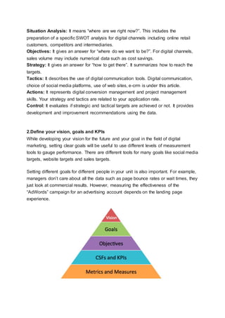 Situation Analysis: It means “where are we right now?”. This includes the
preparation of a specific SWOT analysis for digital channels including online retail
customers, competitors and intermediaries.
Objectives: It gives an answer for “where do we want to be?”. For digital channels,
sales volume may include numerical data such as cost savings.
Strategy: It gives an answer for “how to get there”. It summarizes how to reach the
targets.
Tactics: It describes the use of digital communication tools. Digital communication,
choice of social media platforms, use of web sites, e-crm is under this article.
Actions: It represents digital conversion management and project management
skills. Your strategy and tactics are related to your application rate.
Control: It evaluates if strategic and tactical targets are achieved or not. It provides
development and improvement recommendations using the data.
2.Define your vision, goals and KPIs
While developing your vision for the future and your goal in the field of digital
marketing, setting clear goals will be useful to use different levels of measurement
tools to gauge performance. There are different tools for many goals like social media
targets, website targets and sales targets.
Setting different goals for different people in your unit is also important. For example,
managers don’t care about all the data such as page bounce rates or wait times, they
just look at commercial results. However, measuring the effectiveness of the
“AdWords” campaign for an advertising account depends on the landing page
experience.
 