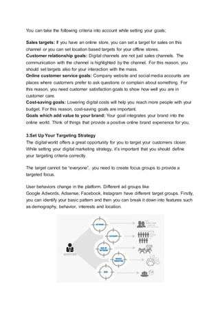 You can take the following criteria into account while setting your goals;
Sales targets: If you have an online store, you can set a target for sales on this
channel or you can set location based targets for your offline stores.
Customer relationship goals: Digital channels are not just sales channels. The
communication with the channel is highlighted by the channel. For this reason, you
should set targets also for your interaction with the mass.
Online customer service goals: Company website and social media accounts are
places where customers prefer to ask questions or complain about something. For
this reason, you need customer satisfaction goals to show how well you are in
customer care.
Cost-saving goals: Lowering digital costs will help you reach more people with your
budget. For this reason, cost-saving goals are important.
Goals which add value to your brand: Your goal integrates your brand into the
online world. Think of things that provide a positive online brand experience for you.
3.Set Up Your Targeting Strategy
The digital world offers a great opportunity for you to target your customers closer.
While setting your digital marketing strategy, it’s important that you should define
your targeting criteria correctly.
The target cannot be “everyone”, you need to create focus groups to provide a
targeted focus.
User behaviors change in the platform. Different ad groups like
Google Adwords, Adsense, Facebook, Instagram have different target groups. Firstly,
you can identify your basic pattern and then you can break it down into features such
as demography, behavior, interests and location.
 