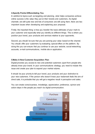 4.Specify Points Differentiating You
In addition to topics such as targeting and planning, what helps companies achieve
online success is the value they put on their brands and customers. As digital
channels are still quite new and lots of consumers are still using them, there are two
important issues when developing and explaining your proposal.
Firstly; the important thing is how you transfer the basic attributes of your mark to
your customer and especially what you identify as different things. This is where you
position your brand, your products and services relative to your opponents.
Second, you should be sure that you are parsing your value based on the channel.
You should offer your customers by evaluating special offers on the platform. By
doing this you can ensure that you continue to use your website, social networking
accounts, e-mail communications, mobile site or application.
5.Make A New Customer Acquisition Plan
Digital provides you access to new and potential customers apart from people who
already know your brand. In your communications strategy, you need to include this
issue and create your plan to expand your market volume.
It should be your priority to tell your brand, your products and your distinction to
your new customers. If the person who doesn’t know your trademark feels the aim of
direct sale, it is probable that you will get a negative result in perception and sales.
You can create consciousness, knowledge, appreciation, preference, opinion and
action steps in the people you reach via digital communication.
 
