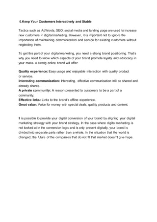 6.Keep Your Customers Interactively and Stable
Tactics such as AdWords, SEO, social media and landing page are used to increase
new customers in digital marketing. However, it is important not to ignore the
importance of maintaining communication and service for existing customers without
neglecting them.
To get this part of your digital marketing, you need a strong brand positioning. That’s
why you need to know which aspects of your brand promote loyalty and advocacy in
your mass. A strong online brand will offer:
Quality experience: Easy usage and enjoyable interaction with quality product
or service.
Interesting communication: Interesting, effective communication will be shared and
already shared.
A private community: A reason presented to customers to be a part of a
community.
Effective links: Links to the brand’s offline experience.
Great value: Value for money with special deals, quality products and content.
It is possible to provide your digital conversion of your brand by aligning your digital
marketing strategy with your brand strategy. In the case where digital marketing is
not looked at in the conversion logic and is only present digitally, your brand is
divided into separate parts rather than a whole. In the situation that the world is
changed; the future of the companies that do not fit that market doesn’t give hope.
 