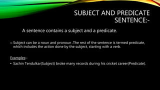 SUBJECT AND PREDICATE
SENTENCE:-
A sentence contains a subject and a predicate.
o Subject can be a noun and pronoun .The rest of the sentence is termed predicate,
which includes the action done by the subject, starting with a verb.
Examples:-
• Sachin Tendulkar(Subject) broke many records during his cricket career(Predicate).
 