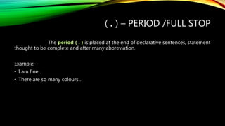 ( . ) – PERIOD /FULL STOP
The period ( . ) is placed at the end of declarative sentences, statement
thought to be complete and after many abbreviation.
Example:-
• I am fine .
• There are so many colours .
 