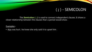 ( ; ) - SEMICOLON
The Semicolon ( ; ) is used to connect independent clauses. It shows a
closer relationship between the clauses than a period would show .
Examples:-
• Ajay was hurt ; he knew she only said it to upset him .
 