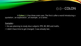 ( : ) - COLON
A Colon ( : ) has three main uses. The first is after a word introducing a
quotation , an explanation , an example , or a series .
Examples:-
• He was planning to study dour subjects: PPS, BE, BEE and maths.
• I didn’t have time to get changed : I was already late .
 