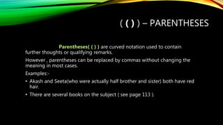 ( ( ) ) – PARENTHESES
Parentheses( ( ) ) are curved notation used to contain
further thoughts or qualifying remarks.
However , parentheses can be replaced by commas without changing the
meaning in most cases.
Examples:-
• Akash and Seeta(who were actually half brother and sister) both have red
hair.
• There are several books on the subject ( see page 113 ).
 