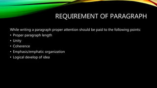 REQUIREMENT OF PARAGRAPH
While writing a paragraph proper attention should be paid to the following points:
• Proper paragraph length
• Unity
• Coherence
• Emphasis/emphatic organization
• Logical develop of idea
 
