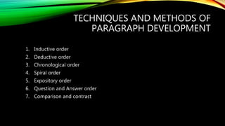 TECHNIQUES AND METHODS OF
PARAGRAPH DEVELOPMENT
1. Inductive order
2. Deductive order
3. Chronological order
4. Spiral order
5. Expository order
6. Question and Answer order
7. Comparison and contrast
 
