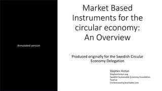 Market Based
Instruments for the
circular economy:
An Overview
Produced originally for the Swedish Circular
Economy Delegation
Stephen Hinton
Stephenhinton.org
Swedish Sustainable Economy Foundation
Tssef.se
Circleeconomy.teachable.com
Annotated version
 