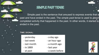 SIMPLE PAST TENSE
Simple past is the sentence that areused to express events that oc
past and have ended in the past. The simple past tense is used to descri
completed activity that happened in the past. In other words, it started in
ended in the past.
TIME SIGNAL:
 