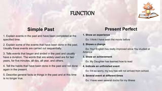 FUNCTION
Simple Past
1. Explain events in the past and have been completed at the
specified time.
2. Explain some of the events that have been done in the past.
Usually these events are carried out sequentially.
3. Tells events that began and ended in the past and usually
have a duration. The words that are widely used are for two
years, for five minutes, all day, all year, and others.
4. Tell the habits that have been done in the past and not done
again in the present.
5. Describe general facts or things in the past and at this time
is no longer true.
Present Perfect
1. Show an experience
Ex: I think I have seen the movie before
2. Shows a change
Ex: Your English has really improved since You studied at
America
3. Show an achievement
Ex: My Daughter has learned how to read
4. Indicate an unfinished event
Ex: I’m so worry, my boy has still not arrived from school.
5. Several event at different times
Ex: I have seen several doctor for my illness
 