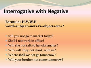 Interrogative with Negative
Formula:-H.V/W.H
word+subject+not+V1+object+etc+?
 will you not go to market today?
 Shall I not work in office?
 Will she not talk to her classmates?
 Why will they not drink with us?
 Where shall we not go tomorrow?
 Will your brother not come tomorrow?
 