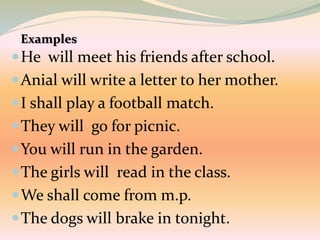 He will meet his friends after school.
Anial will write a letter to her mother.
I shall play a football match.
They will go for picnic.
You will run in the garden.
The girls will read in the class.
We shall come from m.p.
The dogs will brake in tonight.
Examples
 