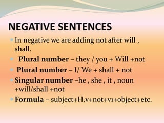 NEGATIVE SENTENCES
 In negative we are adding not after will ,
shall.
 Plural number – they / you + Will +not
 Plural number – I/ We + shall + not
 Singular number –he , she , it , noun
+will/shall +not
 Formula – subject+H.v+not+v1+object+etc.
 