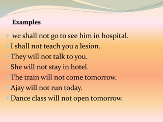  we shall not go to see him in hospital.
 I shall not teach you a lesion.
 They will not talk to you.
 She will not stay in hotel.
 The train will not come tomorrow.
 Ajay will not run today.
 Dance class will not open tomorrow.
 